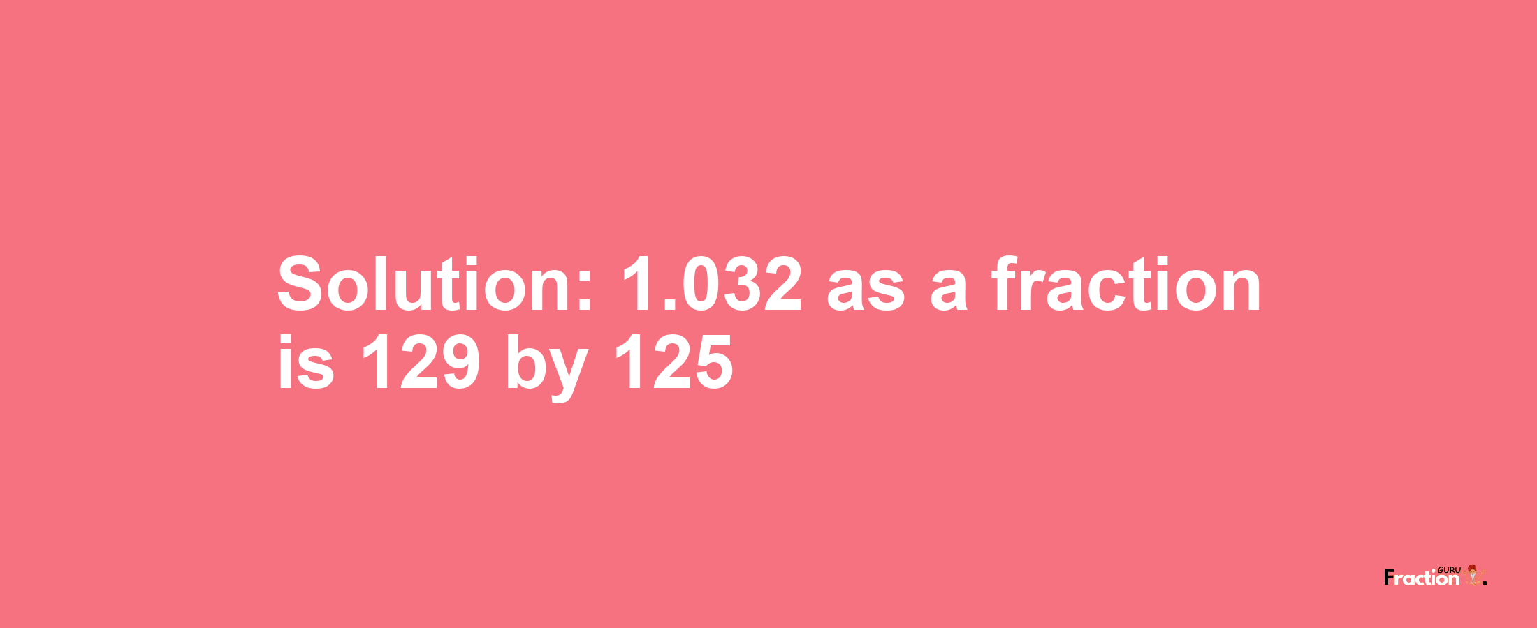 Solution:1.032 as a fraction is 129/125